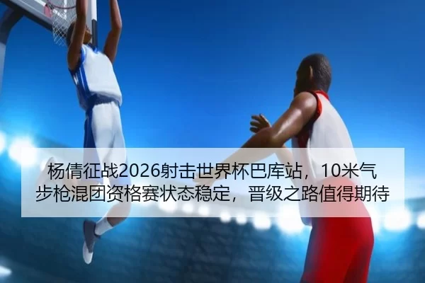 杨倩征战2026射击世界杯巴库站，10米气步枪混团资格赛状态稳定，晋级之路值得期待 - iGame